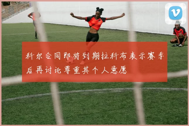 科尔合同即将到期拉科布表示赛季后再讨论尊重其个人意愿