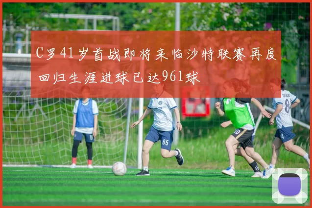 C罗41岁首战即将来临沙特联赛再度回归生涯进球已达961球