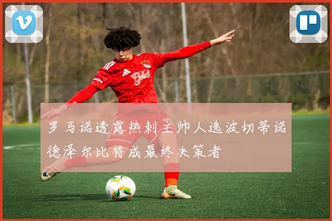 罗马诺透露热刺主帅人选波切蒂诺德泽尔比将成最终决策者