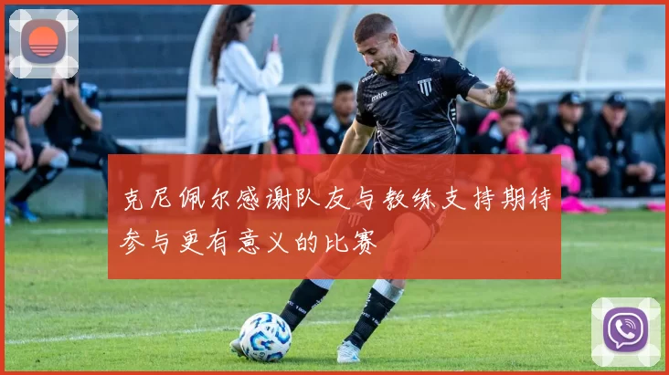 克尼佩尔感谢队友与教练支持期待参与更有意义的比赛