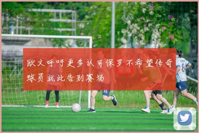 欧文呼吁更多认可保罗不希望传奇球员就此告别赛场