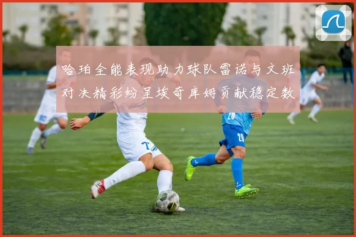 哈珀全能表现助力球队雷诺与文班对决精彩纷呈埃奇库姆贡献稳定数据