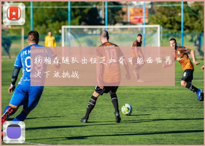 杨瀚森随队出征芝加哥可能面临再次下放挑战