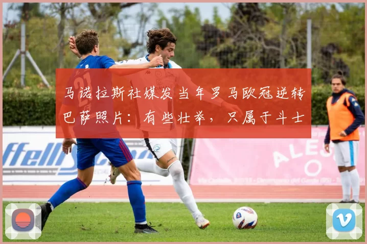 马诺拉斯社媒发当年罗马欧冠逆转巴萨照片：有些壮举，只属于斗士