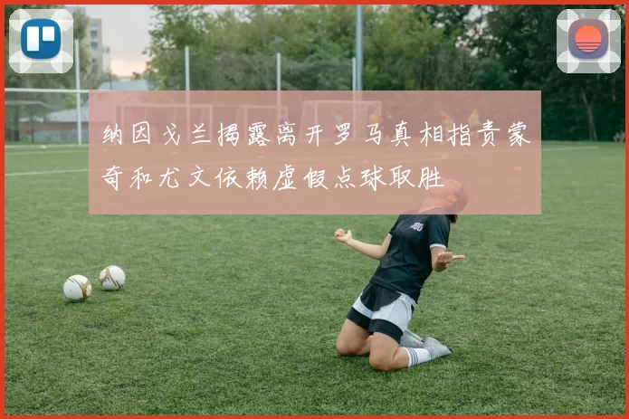 纳因戈兰揭露离开罗马真相指责蒙奇和尤文依赖虚假点球取胜