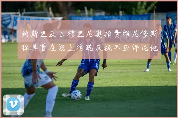 纳斯里反击穆里尼奥指责维尼修斯称其曾在场上滑跪庆祝不应评论他人
