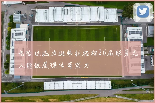 老哈达威力挺弗拉格称26届球员无人能敌展现传奇实力