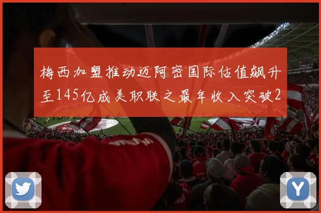 梅西加盟推动迈阿密国际估值飙升至145亿成美职联之最年收入突破2亿美元