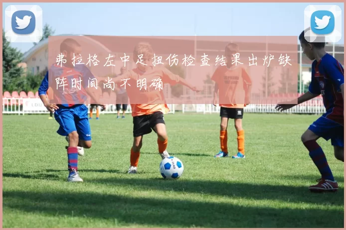 弗拉格左中足扭伤检查结果出炉缺阵时间尚不明确
