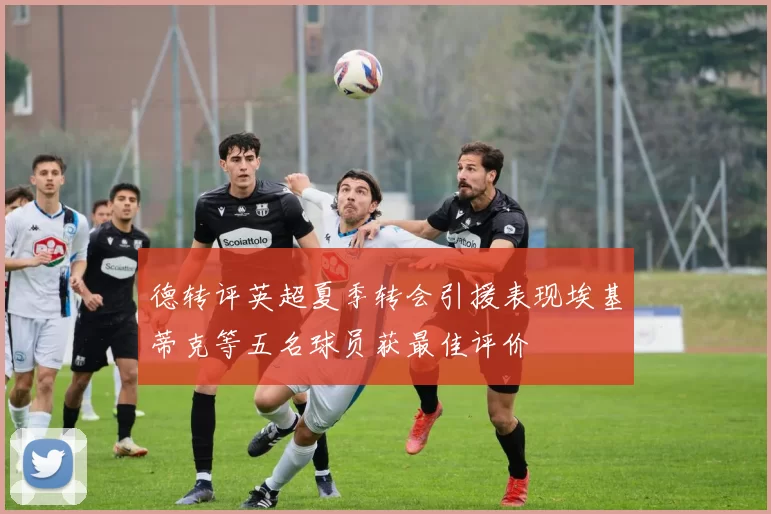 德转评英超夏季转会引援表现埃基蒂克等五名球员获最佳评价