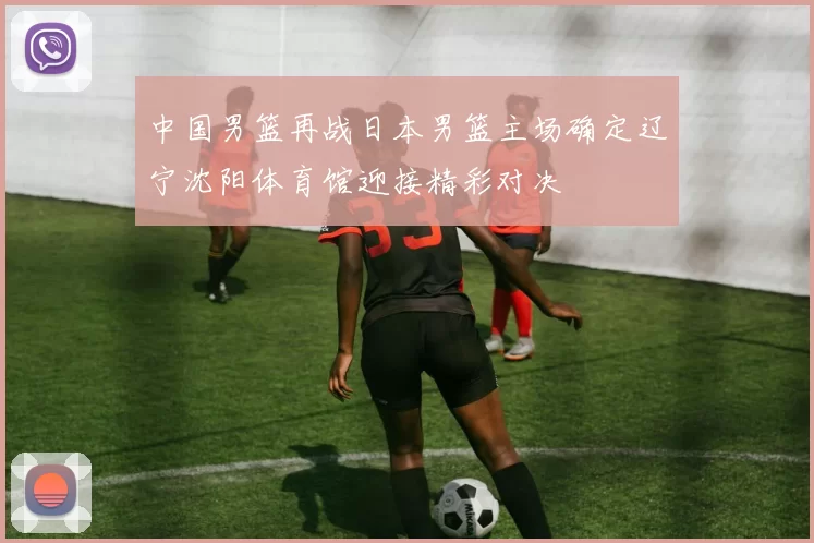 中国男篮再战日本男篮主场确定辽宁沈阳体育馆迎接精彩对决
