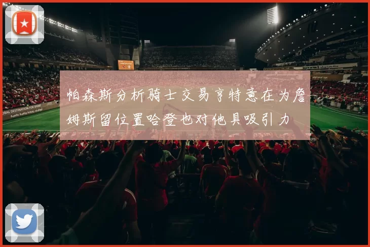 帕森斯分析骑士交易亨特意在为詹姆斯留位置哈登也对他具吸引力