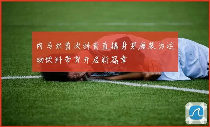 内马尔首次抖音直播身穿唐装为运动饮料带货开启新篇章