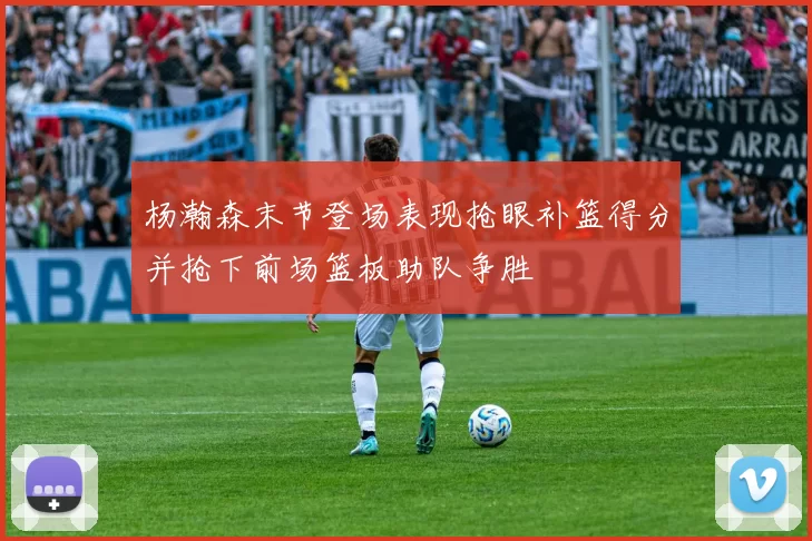 杨瀚森末节登场表现抢眼补篮得分并抢下前场篮板助队争胜
