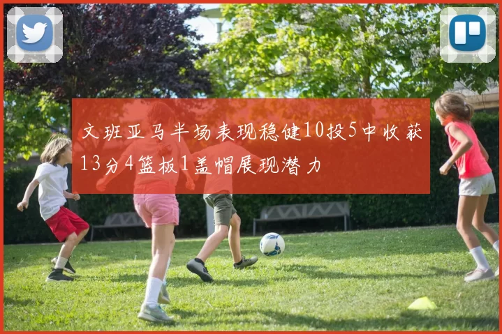 文班亚马半场表现稳健10投5中收获13分4篮板1盖帽展现潜力