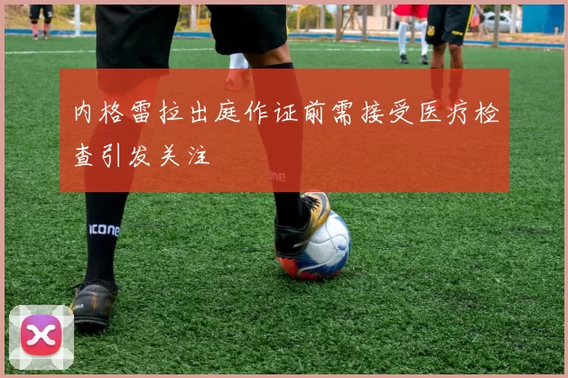 内格雷拉出庭作证前需接受医疗检查引发关注