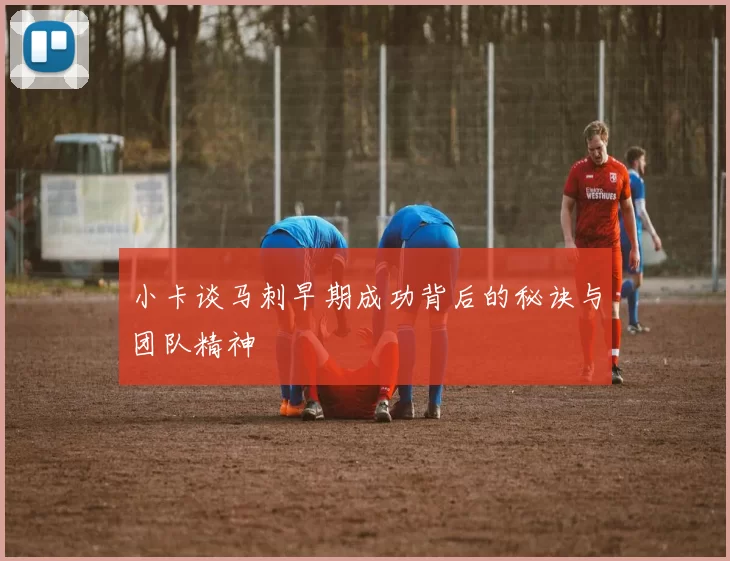 小卡谈马刺早期成功背后的秘诀与团队精神