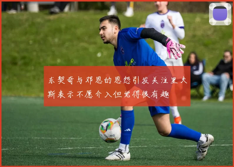 东契奇与邓恩的恩怨引发关注里夫斯表示不愿介入但觉得很有趣