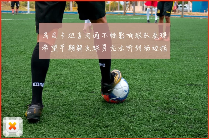 乌度卡坦言沟通不畅影响球队表现希望早期解决球员无法听到场边指令