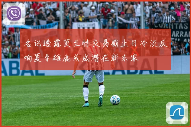 名记透露莫兰特交易截止日冷淡反响夏季雄鹿或成潜在新东家